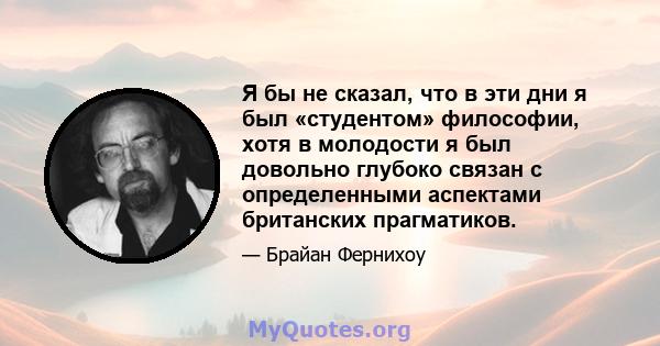 Я бы не сказал, что в эти дни я был «студентом» философии, хотя в молодости я был довольно глубоко связан с определенными аспектами британских прагматиков.