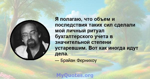 Я полагаю, что объем и последствия таких сил сделали мой личный ритуал бухгалтерского учета в значительной степени устаревшим. Вот как иногда идут дела.