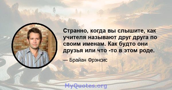 Странно, когда вы слышите, как учителя называют друг друга по своим именам. Как будто они друзья или что -то в этом роде.