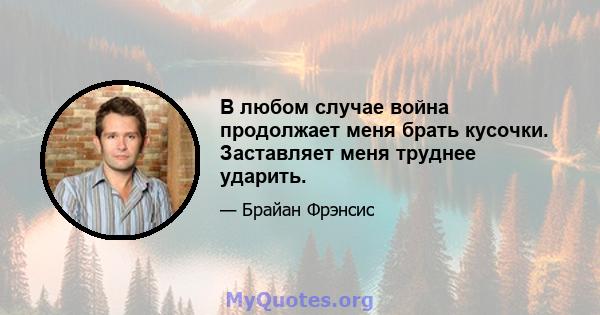 В любом случае война продолжает меня брать кусочки. Заставляет меня труднее ударить.