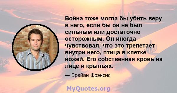 Война тоже могла бы убить веру в него, если бы он не был сильным или достаточно осторожным. Он иногда чувствовал, что это трепетает внутри него, птица в клетке ножей. Его собственная кровь на лице и крыльях.