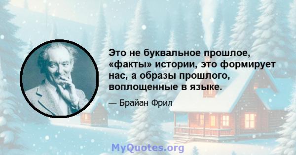 Это не буквальное прошлое, «факты» истории, это формирует нас, а образы прошлого, воплощенные в языке.