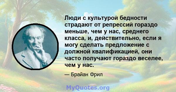 Люди с культурой бедности страдают от репрессий гораздо меньше, чем у нас, среднего класса, и, действительно, если я могу сделать предложение с должной квалификацией, они часто получают гораздо веселее, чем у нас.