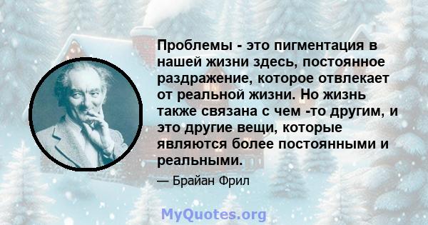 Проблемы - это пигментация в нашей жизни здесь, постоянное раздражение, которое отвлекает от реальной жизни. Но жизнь также связана с чем -то другим, и это другие вещи, которые являются более постоянными и реальными.