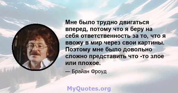 Мне было трудно двигаться вперед, потому что я беру на себя ответственность за то, что я ввожу в мир через свои картины. Поэтому мне было довольно сложно представить что -то злое или плохое.