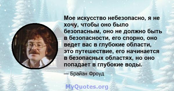 Мое искусство небезопасно, я не хочу, чтобы оно было безопасным, оно не должно быть в безопасности, его спорно, оно ведет вас в глубокие области, это путешествие, его начинается в безопасных областях, но оно попадает в