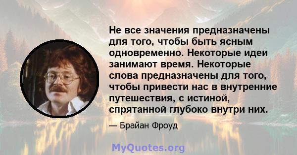 Не все значения предназначены для того, чтобы быть ясным одновременно. Некоторые идеи занимают время. Некоторые слова предназначены для того, чтобы привести нас в внутренние путешествия, с истиной, спрятанной глубоко