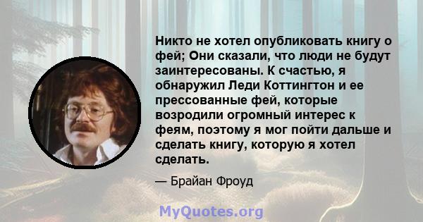 Никто не хотел опубликовать книгу о фей; Они сказали, что люди не будут заинтересованы. К счастью, я обнаружил Леди Коттингтон и ее прессованные фей, которые возродили огромный интерес к феям, поэтому я мог пойти дальше 