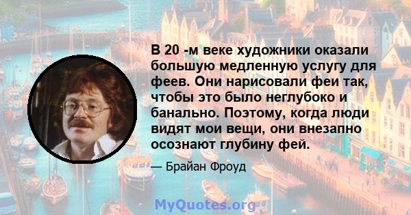 В 20 -м веке художники оказали большую медленную услугу для феев. Они нарисовали феи так, чтобы это было неглубоко и банально. Поэтому, когда люди видят мои вещи, они внезапно осознают глубину фей.