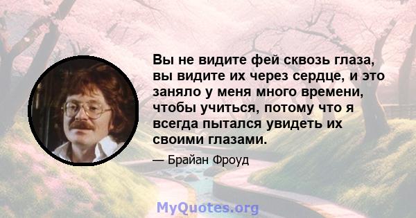 Вы не видите фей сквозь глаза, вы видите их через сердце, и это заняло у меня много времени, чтобы учиться, потому что я всегда пытался увидеть их своими глазами.