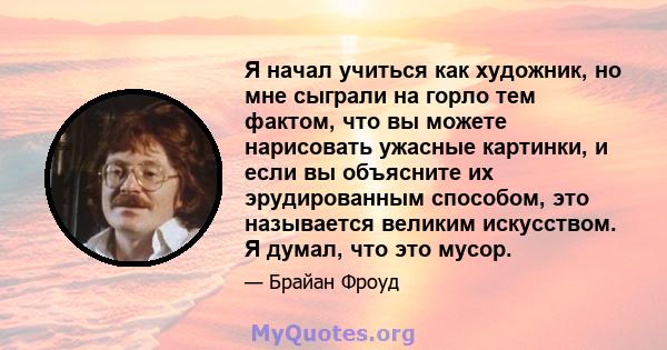 Я начал учиться как художник, но мне сыграли на горло тем фактом, что вы можете нарисовать ужасные картинки, и если вы объясните их эрудированным способом, это называется великим искусством. Я думал, что это мусор.