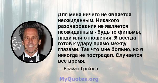 Для меня ничего не является неожиданным. Никакого разочарования не является неожиданным - будь то фильмы, люди или отношения. Я всегда готов к удару прямо между глазами. Так что мне больно, но я никогда не пострадал.