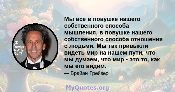 Мы все в ловушке нашего собственного способа мышления, в ловушке нашего собственного способа отношения с людьми. Мы так привыкли видеть мир на нашем пути, что мы думаем, что мир - это то, как мы его видим.