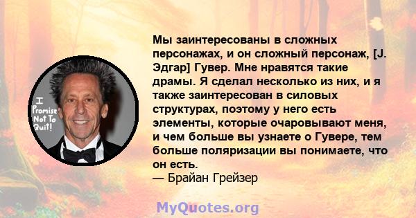 Мы заинтересованы в сложных персонажах, и он сложный персонаж, [J. Эдгар] Гувер. Мне нравятся такие драмы. Я сделал несколько из них, и я также заинтересован в силовых структурах, поэтому у него есть элементы, которые