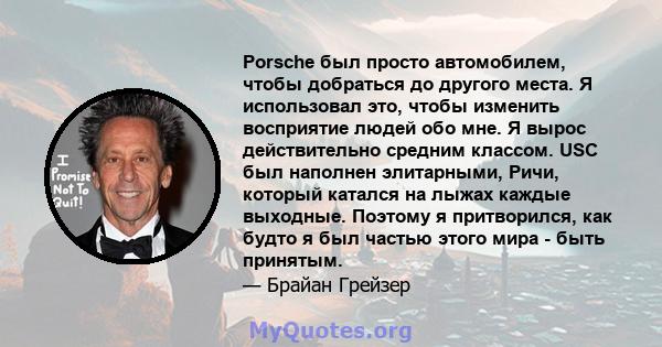 Porsche был просто автомобилем, чтобы добраться до другого места. Я использовал это, чтобы изменить восприятие людей обо мне. Я вырос действительно средним классом. USC был наполнен элитарными, Ричи, который катался на