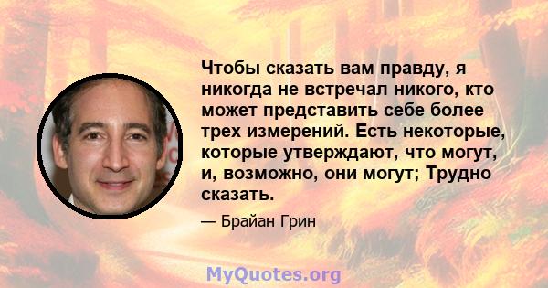 Чтобы сказать вам правду, я никогда не встречал никого, кто может представить себе более трех измерений. Есть некоторые, которые утверждают, что могут, и, возможно, они могут; Трудно сказать.