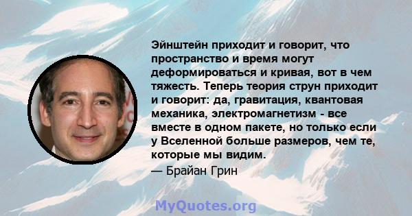 Эйнштейн приходит и говорит, что пространство и время могут деформироваться и кривая, вот в чем тяжесть. Теперь теория струн приходит и говорит: да, гравитация, квантовая механика, электромагнетизм - все вместе в одном