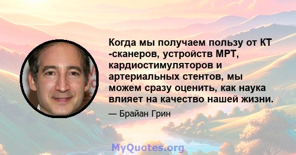 Когда мы получаем пользу от КТ -сканеров, устройств МРТ, кардиостимуляторов и артериальных стентов, мы можем сразу оценить, как наука влияет на качество нашей жизни.