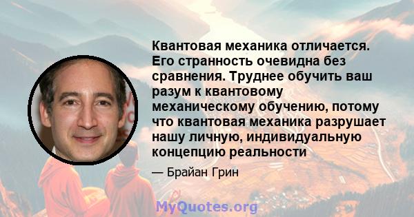 Квантовая механика отличается. Его странность очевидна без сравнения. Труднее обучить ваш разум к квантовому механическому обучению, потому что квантовая механика разрушает нашу личную, индивидуальную концепцию