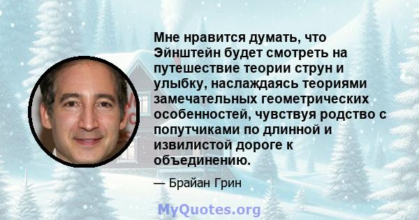 Мне нравится думать, что Эйнштейн будет смотреть на путешествие теории струн и улыбку, наслаждаясь теориями замечательных геометрических особенностей, чувствуя родство с попутчиками по длинной и извилистой дороге к