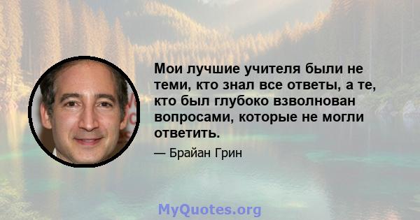 Мои лучшие учителя были не теми, кто знал все ответы, а те, кто был глубоко взволнован вопросами, которые не могли ответить.