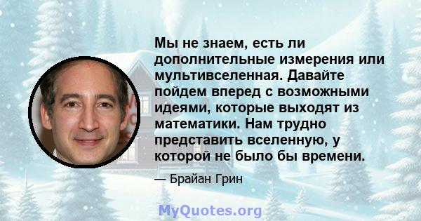 Мы не знаем, есть ли дополнительные измерения или мультивселенная. Давайте пойдем вперед с возможными идеями, которые выходят из математики. Нам трудно представить вселенную, у которой не было бы времени.