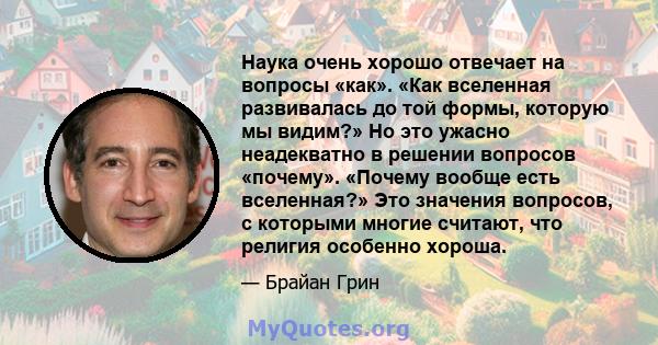 Наука очень хорошо отвечает на вопросы «как». «Как вселенная развивалась до той формы, которую мы видим?» Но это ужасно неадекватно в решении вопросов «почему». «Почему вообще есть вселенная?» Это значения вопросов, с