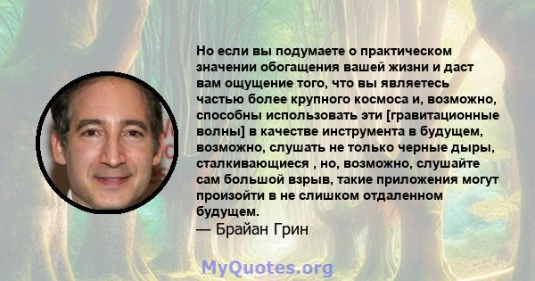 Но если вы подумаете о практическом значении обогащения вашей жизни и даст вам ощущение того, что вы являетесь частью более крупного космоса и, возможно, способны использовать эти [гравитационные волны] в качестве