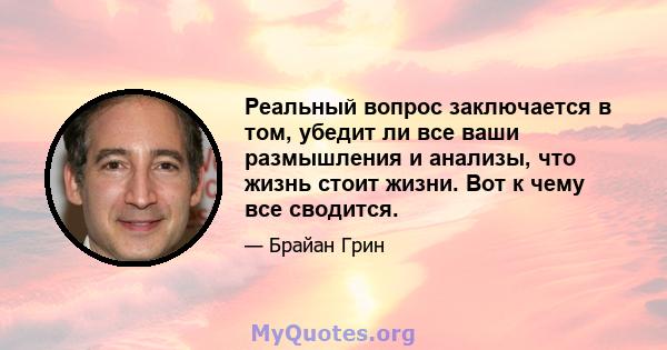 Реальный вопрос заключается в том, убедит ли все ваши размышления и анализы, что жизнь стоит жизни. Вот к чему все сводится.