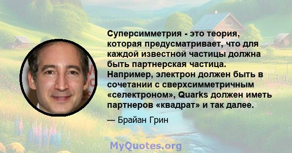 Суперсимметрия - это теория, которая предусматривает, что для каждой известной частицы должна быть партнерская частица. Например, электрон должен быть в сочетании с сверхсимметричным «селектроном», Quarks должен иметь