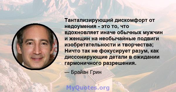 Тантализирующий дискомфорт от недоумения - это то, что вдохновляет иначе обычных мужчин и женщин на необычайные подвиги изобретательности и творчества; Ничто так не фокусирует разум, как диссонирующие детали в ожидании