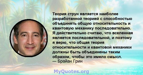 Теория струн является наиболее разработанной теорией с способностью объединять общую относительность и квантовую механику последовательно. Я действительно считаю, что вселенная является последовательной, и поэтому я