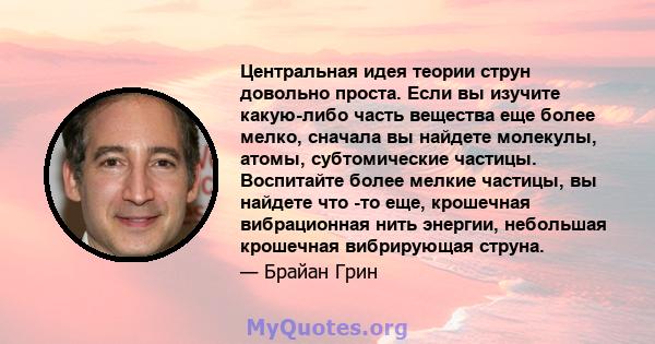 Центральная идея теории струн довольно проста. Если вы изучите какую-либо часть вещества еще более мелко, сначала вы найдете молекулы, атомы, субтомические частицы. Воспитайте более мелкие частицы, вы найдете что -то