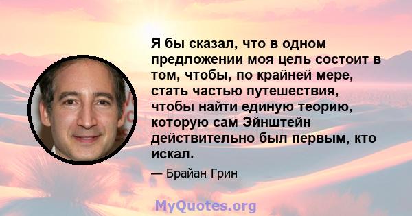 Я бы сказал, что в одном предложении моя цель состоит в том, чтобы, по крайней мере, стать частью путешествия, чтобы найти единую теорию, которую сам Эйнштейн действительно был первым, кто искал.