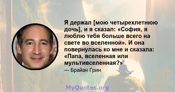 Я держал [мою четырехлетнюю дочь], и я сказал: «София, я люблю тебя больше всего на свете во вселенной». И она повернулась ко мне и сказала: «Папа, вселенная или мультивселенная?»