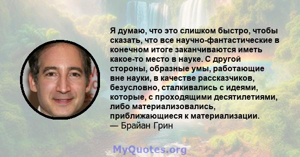 Я думаю, что это слишком быстро, чтобы сказать, что все научно-фантастические в конечном итоге заканчиваются иметь какое-то место в науке. С другой стороны, образные умы, работающие вне науки, в качестве рассказчиков,