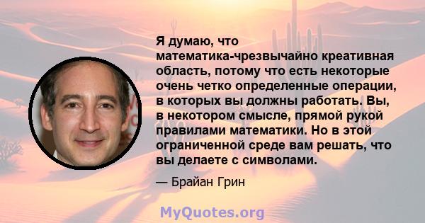 Я думаю, что математика-чрезвычайно креативная область, потому что есть некоторые очень четко определенные операции, в которых вы должны работать. Вы, в некотором смысле, прямой рукой правилами математики. Но в этой