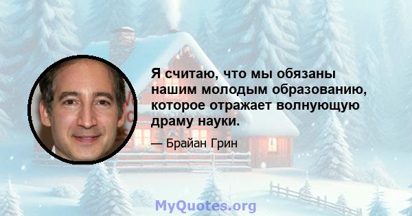 Я считаю, что мы обязаны нашим молодым образованию, которое отражает волнующую драму науки.