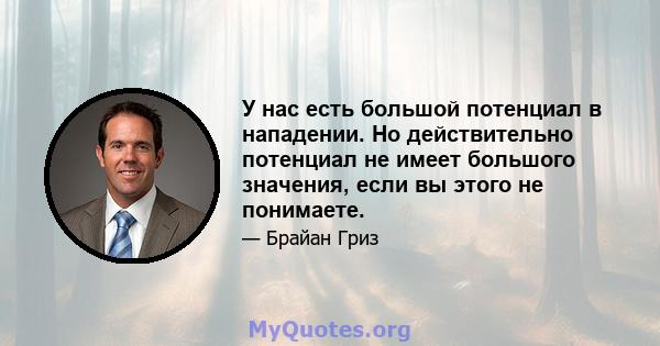 У нас есть большой потенциал в нападении. Но действительно потенциал не имеет большого значения, если вы этого не понимаете.