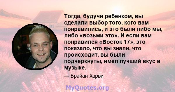 Тогда, будучи ребенком, вы сделали выбор того, кого вам понравились, и это были либо мы, либо «возьми это». И если вам понравился «Восток 17», это показало, что вы знали, что происходит, вы были подчеркнуты, имел лучший 