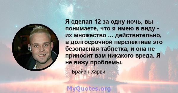 Я сделал 12 за одну ночь, вы понимаете, что я имею в виду - их множество ... действительно, в долгосрочной перспективе это безопасная таблетка, и она не приносит вам никакого вреда. Я не вижу проблемы.