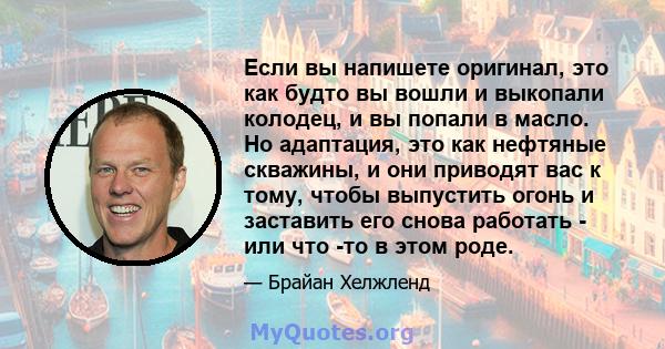 Если вы напишете оригинал, это как будто вы вошли и выкопали колодец, и вы попали в масло. Но адаптация, это как нефтяные скважины, и они приводят вас к тому, чтобы выпустить огонь и заставить его снова работать - или