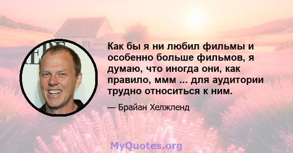 Как бы я ни любил фильмы и особенно больше фильмов, я думаю, что иногда они, как правило, ммм ... для аудитории трудно относиться к ним.