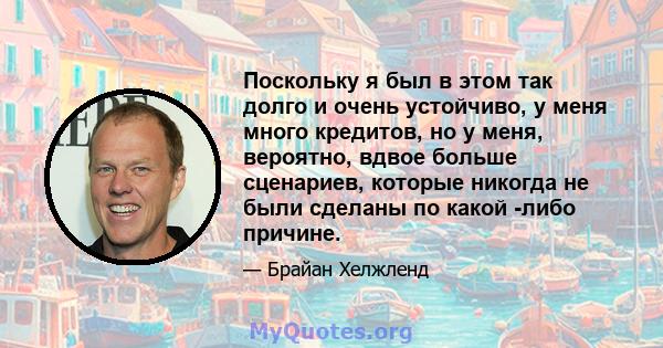 Поскольку я был в этом так долго и очень устойчиво, у меня много кредитов, но у меня, вероятно, вдвое больше сценариев, которые никогда не были сделаны по какой -либо причине.