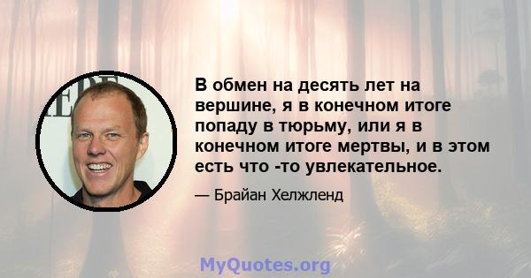 В обмен на десять лет на вершине, я в конечном итоге попаду в тюрьму, или я в конечном итоге мертвы, и в этом есть что -то увлекательное.