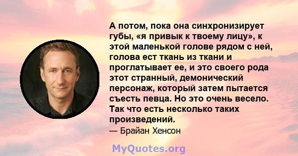 А потом, пока она синхронизирует губы, «я привык к твоему лицу», к этой маленькой голове рядом с ней, голова ест ткань из ткани и проглатывает ее, и это своего рода этот странный, демонический персонаж, который затем