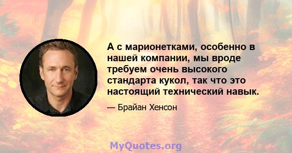 А с марионетками, особенно в нашей компании, мы вроде требуем очень высокого стандарта кукол, так что это настоящий технический навык.