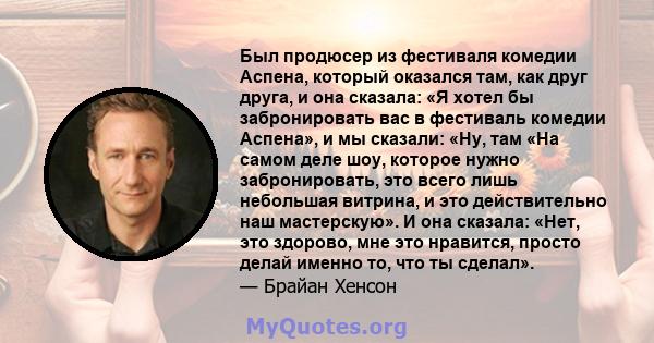 Был продюсер из фестиваля комедии Аспена, который оказался там, как друг друга, и она сказала: «Я хотел бы забронировать вас в фестиваль комедии Аспена», и мы сказали: «Ну, там «На самом деле шоу, которое нужно