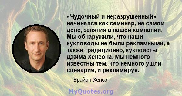 «Чудочный и неразрушенный» начинался как семинар, на самом деле, занятия в нашей компании. Мы обнаружили, что наши кукловоды не были рекламными, а также традиционно, куклоисты Джима Хенсона. Мы немного известны тем, что 