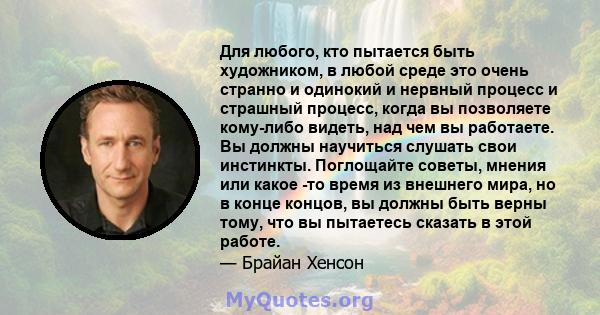 Для любого, кто пытается быть художником, в любой среде это очень странно и одинокий и нервный процесс и страшный процесс, когда вы позволяете кому-либо видеть, над чем вы работаете. Вы должны научиться слушать свои